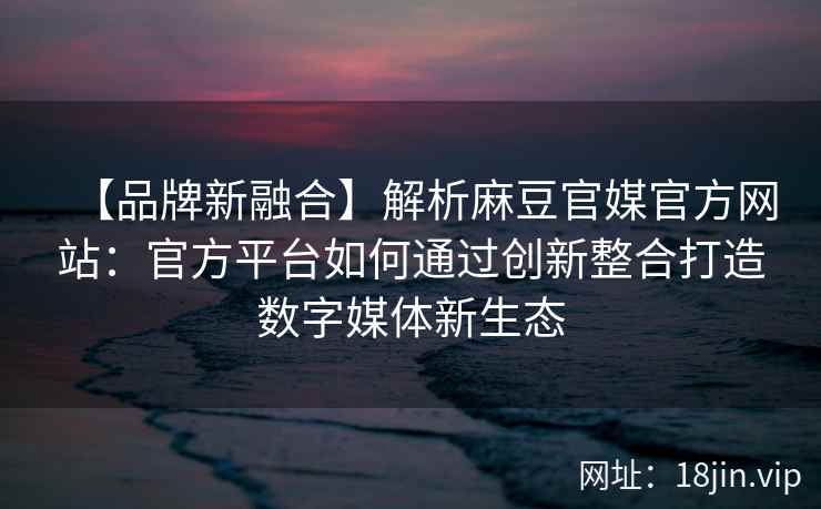 【品牌新融合】解析麻豆官媒官方网站：官方平台如何通过创新整合打造数字媒体新生态