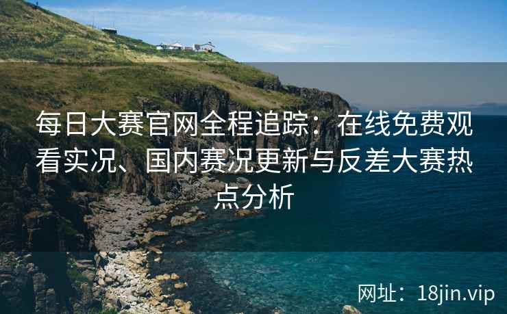 每日大赛官网全程追踪：在线免费观看实况、国内赛况更新与反差大赛热点分析