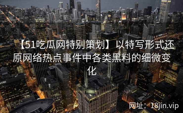 【51吃瓜网特别策划】以特写形式还原网络热点事件中各类黑料的细微变化