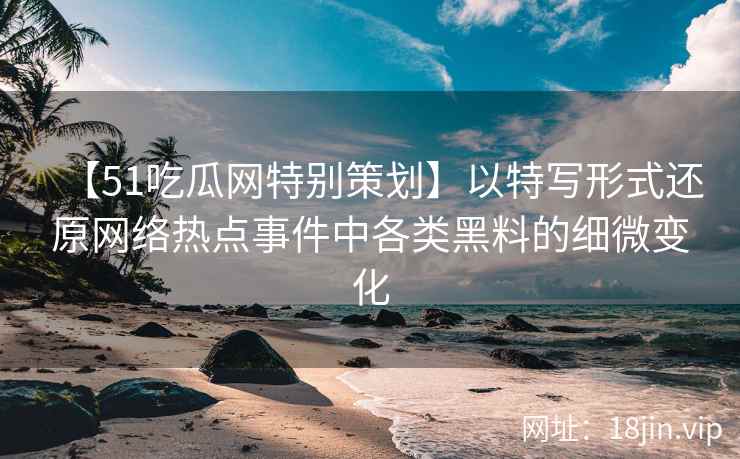 【51吃瓜网特别策划】以特写形式还原网络热点事件中各类黑料的细微变化
