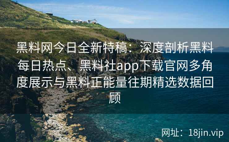 黑料网今日全新特稿：深度剖析黑料每日热点、黑料社app下载官网多角度展示与黑料正能量往期精选数据回顾