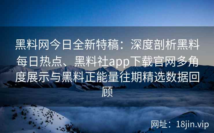 黑料网今日全新特稿：深度剖析黑料每日热点、黑料社app下载官网多角度展示与黑料正能量往期精选数据回顾