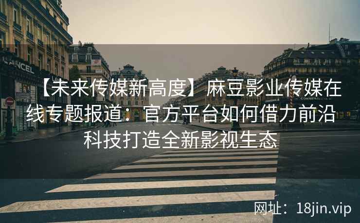 【未来传媒新高度】麻豆影业传媒在线专题报道：官方平台如何借力前沿科技打造全新影视生态