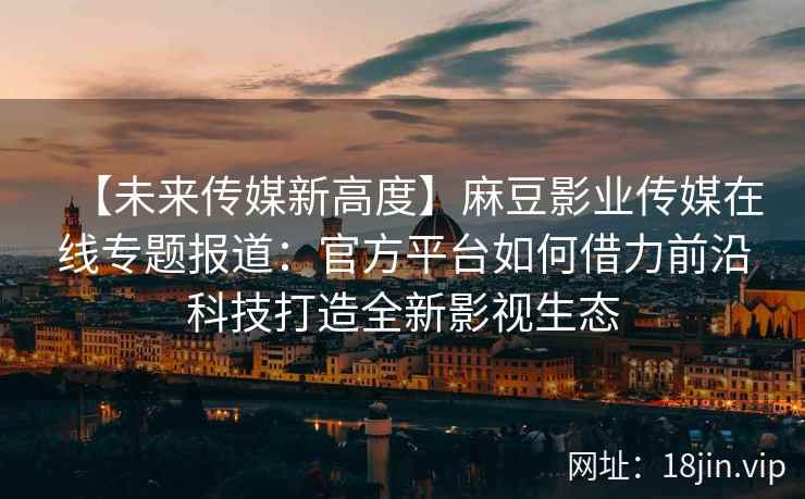 【未来传媒新高度】麻豆影业传媒在线专题报道：官方平台如何借力前沿科技打造全新影视生态