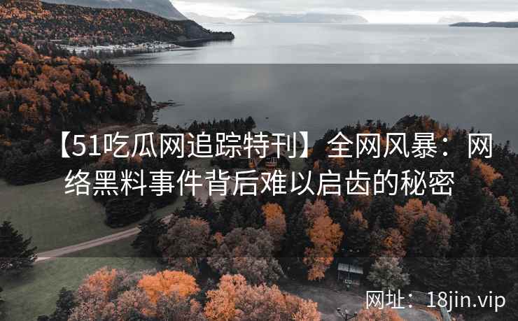 【51吃瓜网追踪特刊】全网风暴：网络黑料事件背后难以启齿的秘密