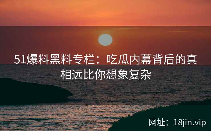 51爆料黑料专栏：吃瓜内幕背后的真相远比你想象复杂