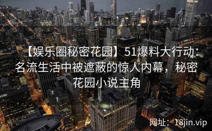 【娱乐圈秘密花园】51爆料大行动：名流生活中被遮蔽的惊人内幕，秘密花园小说主角