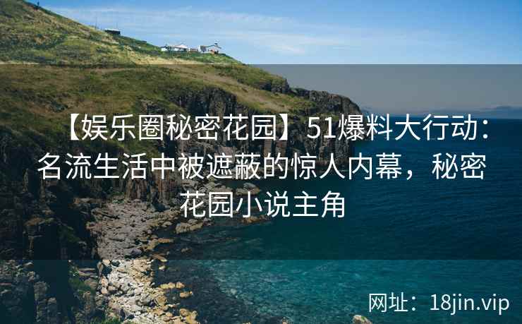 【娱乐圈秘密花园】51爆料大行动：名流生活中被遮蔽的惊人内幕，秘密花园小说主角