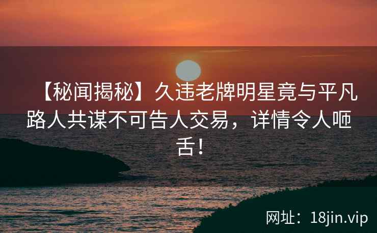 【秘闻揭秘】久违老牌明星竟与平凡路人共谋不可告人交易，详情令人咂舌！