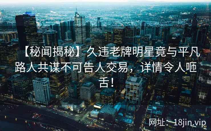 【秘闻揭秘】久违老牌明星竟与平凡路人共谋不可告人交易，详情令人咂舌！