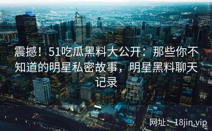 震撼！51吃瓜黑料大公开：那些你不知道的明星私密故事，明星黑料聊天记录