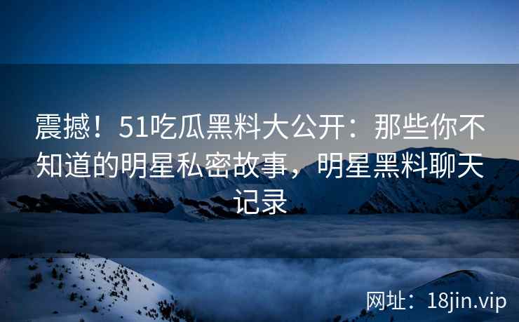 震撼！51吃瓜黑料大公开：那些你不知道的明星私密故事，明星黑料聊天记录