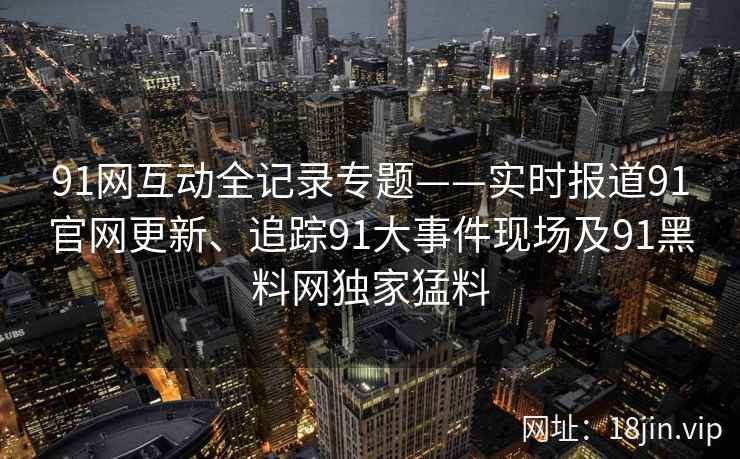 91网互动全记录专题——实时报道91官网更新、追踪91大事件现场及91黑料网独家猛料