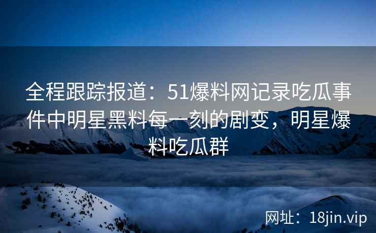 全程跟踪报道：51爆料网记录吃瓜事件中明星黑料每一刻的剧变，明星爆料吃瓜群
