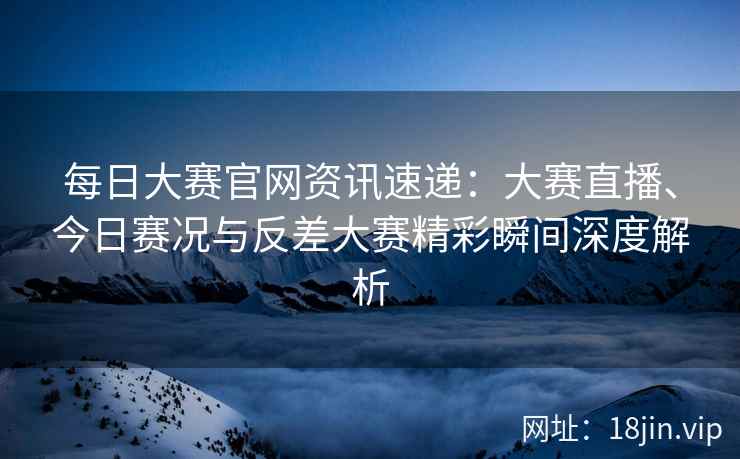 每日大赛官网资讯速递：大赛直播、今日赛况与反差大赛精彩瞬间深度解析