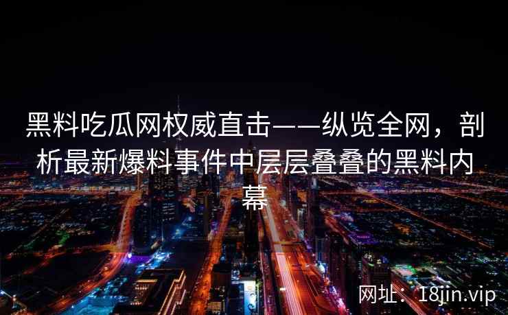 黑料吃瓜网权威直击——纵览全网，剖析最新爆料事件中层层叠叠的黑料内幕