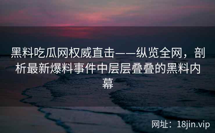 黑料吃瓜网权威直击——纵览全网，剖析最新爆料事件中层层叠叠的黑料内幕