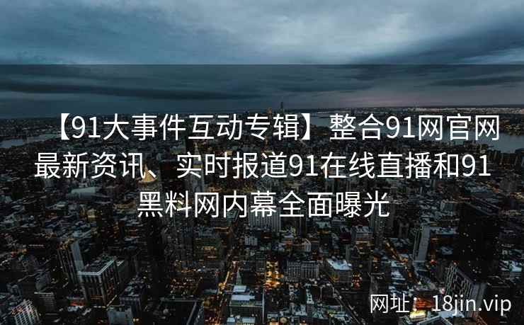 【91大事件互动专辑】整合91网官网最新资讯、实时报道91在线直播和91黑料网内幕全面曝光