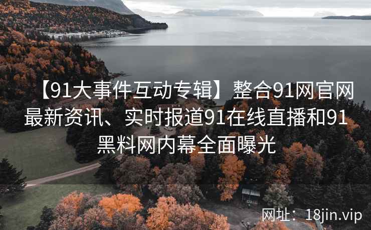 【91大事件互动专辑】整合91网官网最新资讯、实时报道91在线直播和91黑料网内幕全面曝光