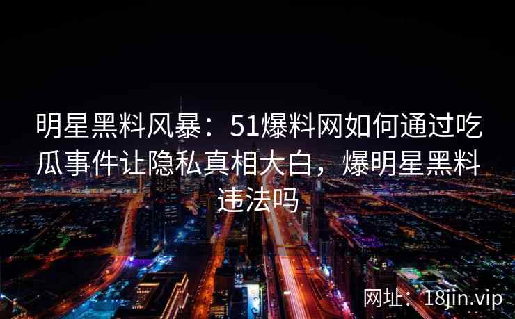 明星黑料风暴：51爆料网如何通过吃瓜事件让隐私真相大白，爆明星黑料违法吗