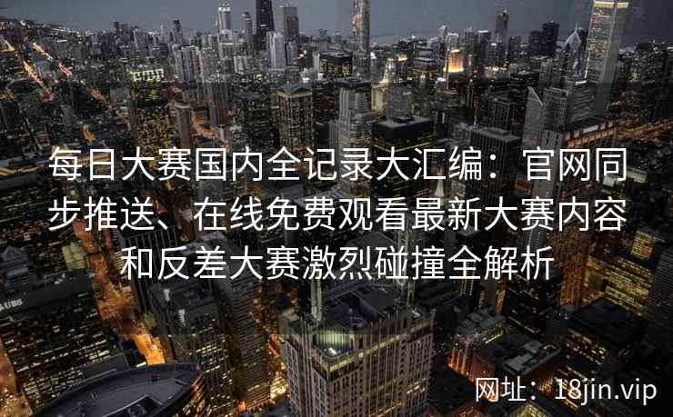 每日大赛国内全记录大汇编：官网同步推送、在线免费观看最新大赛内容和反差大赛激烈碰撞全解析