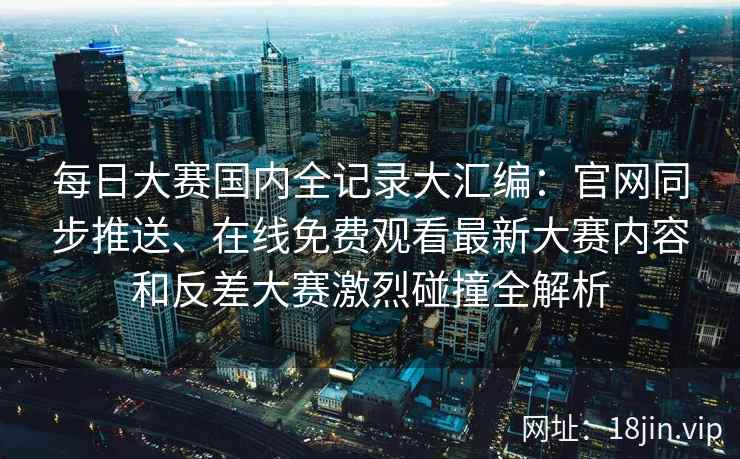 每日大赛国内全记录大汇编：官网同步推送、在线免费观看最新大赛内容和反差大赛激烈碰撞全解析