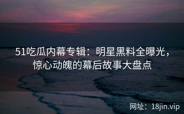 51吃瓜内幕专辑：明星黑料全曝光，惊心动魄的幕后故事大盘点