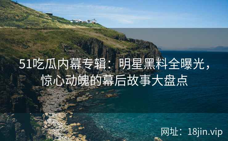 51吃瓜内幕专辑：明星黑料全曝光，惊心动魄的幕后故事大盘点