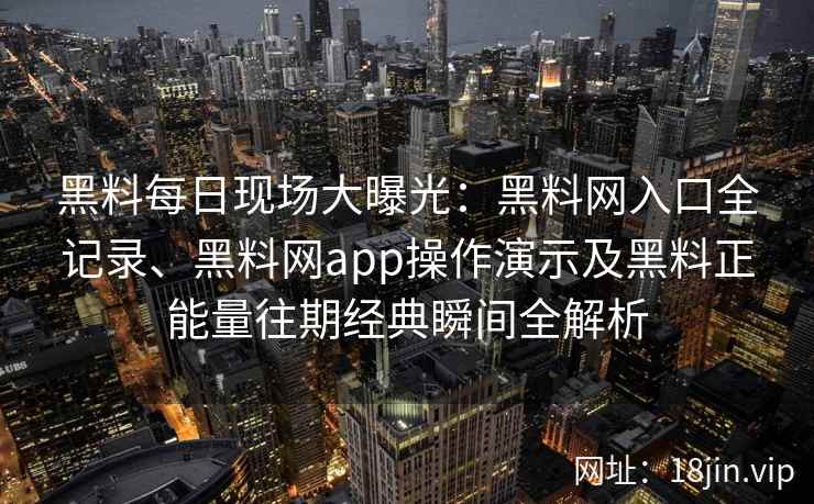黑料每日现场大曝光：黑料网入口全记录、黑料网app操作演示及黑料正能量往期经典瞬间全解析