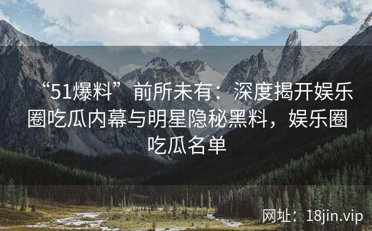 “51爆料”前所未有：深度揭开娱乐圈吃瓜内幕与明星隐秘黑料，娱乐圈吃瓜名单