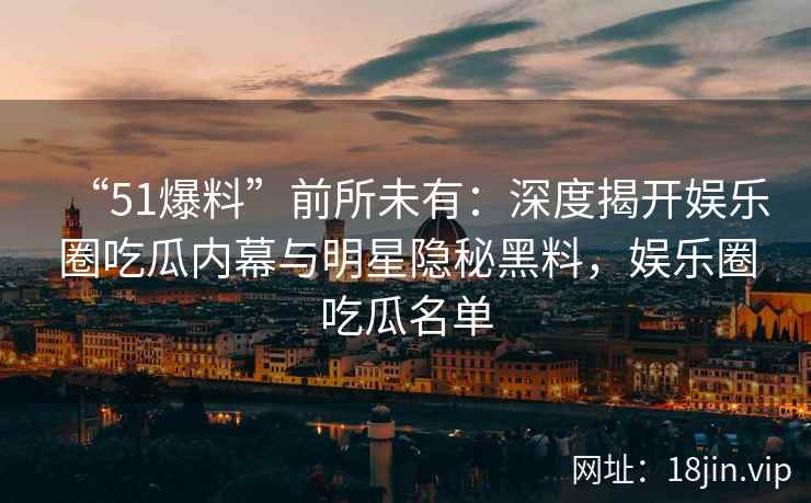 “51爆料”前所未有：深度揭开娱乐圈吃瓜内幕与明星隐秘黑料，娱乐圈吃瓜名单