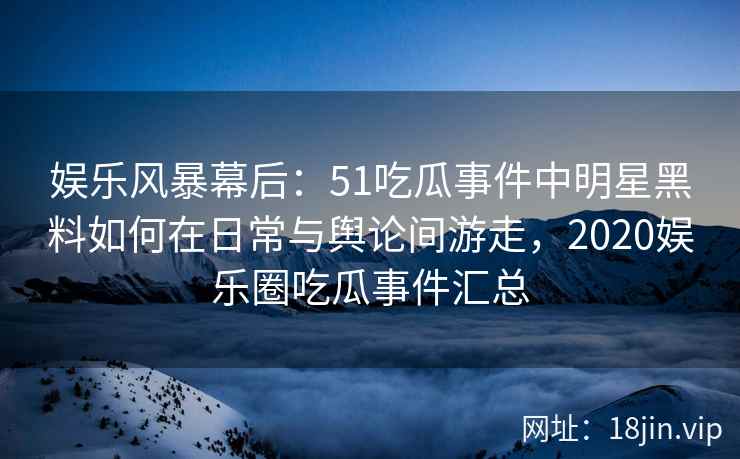 娱乐风暴幕后：51吃瓜事件中明星黑料如何在日常与舆论间游走，2020娱乐圈吃瓜事件汇总