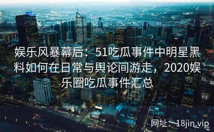 娱乐风暴幕后：51吃瓜事件中明星黑料如何在日常与舆论间游走，2020娱乐圈吃瓜事件汇总