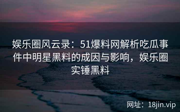娱乐圈风云录：51爆料网解析吃瓜事件中明星黑料的成因与影响，娱乐圈实锤黑料