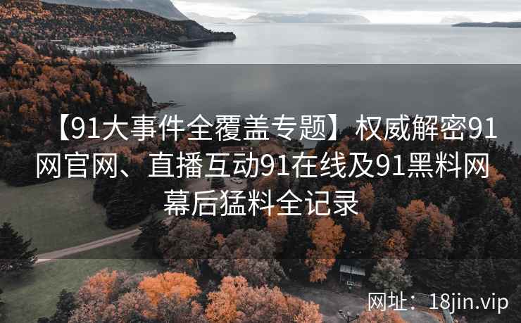 【91大事件全覆盖专题】权威解密91网官网、直播互动91在线及91黑料网幕后猛料全记录