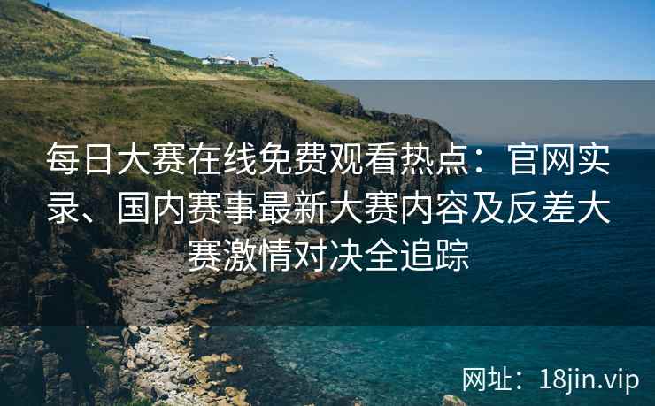 每日大赛在线免费观看热点：官网实录、国内赛事最新大赛内容及反差大赛激情对决全追踪