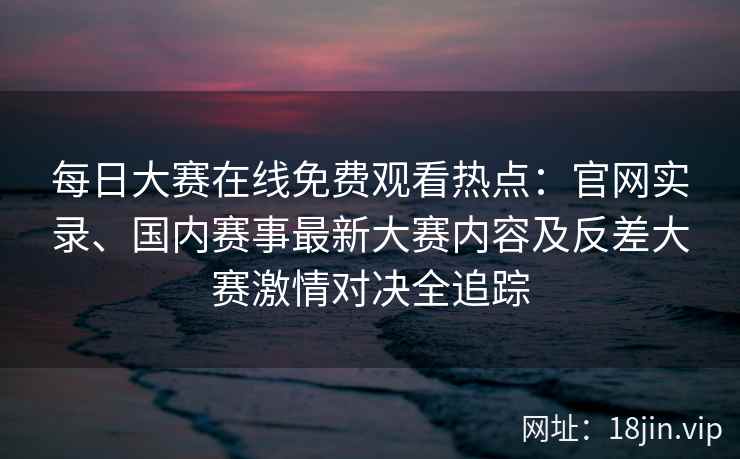 每日大赛在线免费观看热点：官网实录、国内赛事最新大赛内容及反差大赛激情对决全追踪