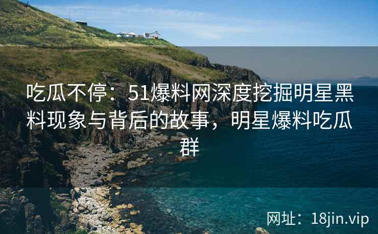 吃瓜不停：51爆料网深度挖掘明星黑料现象与背后的故事，明星爆料吃瓜群