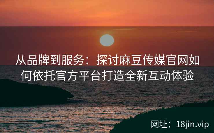 从品牌到服务：探讨麻豆传媒官网如何依托官方平台打造全新互动体验