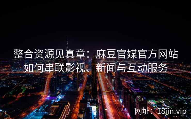 整合资源见真章：麻豆官媒官方网站如何串联影视、新闻与互动服务
