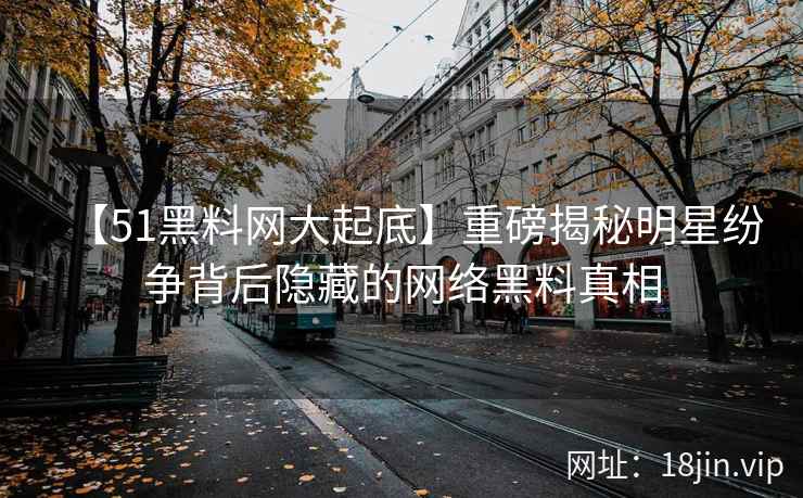 【51黑料网大起底】重磅揭秘明星纷争背后隐藏的网络黑料真相