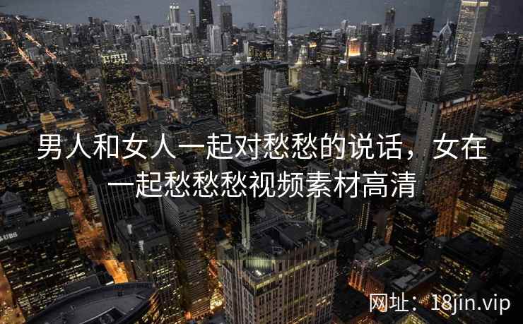 男人和女人一起对愁愁的说话，女在一起愁愁愁视频素材高清