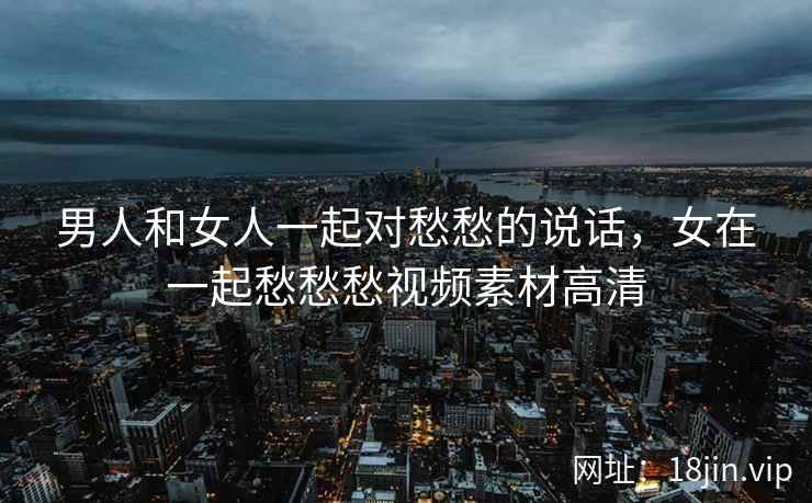 男人和女人一起对愁愁的说话，女在一起愁愁愁视频素材高清