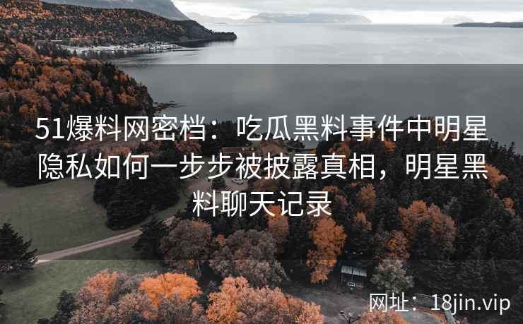 51爆料网密档：吃瓜黑料事件中明星隐私如何一步步被披露真相，明星黑料聊天记录