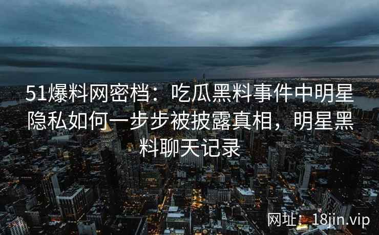 51爆料网密档：吃瓜黑料事件中明星隐私如何一步步被披露真相，明星黑料聊天记录
