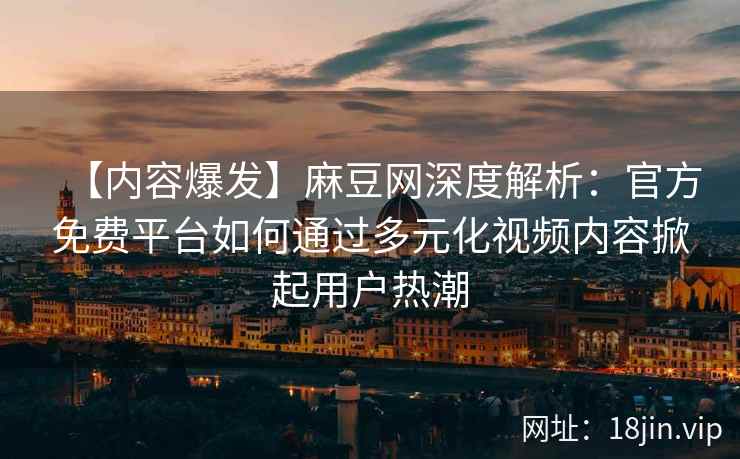 【内容爆发】麻豆网深度解析：官方免费平台如何通过多元化视频内容掀起用户热潮