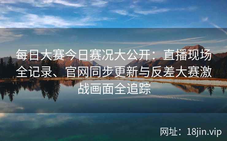 每日大赛今日赛况大公开：直播现场全记录、官网同步更新与反差大赛激战画面全追踪