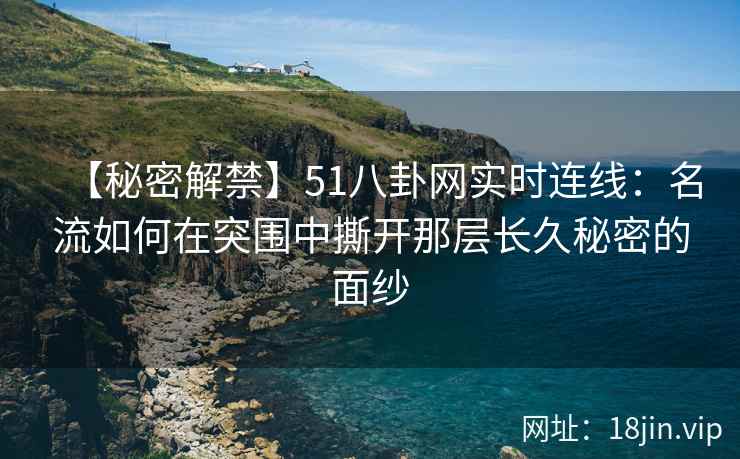 【秘密解禁】51八卦网实时连线：名流如何在突围中撕开那层长久秘密的面纱