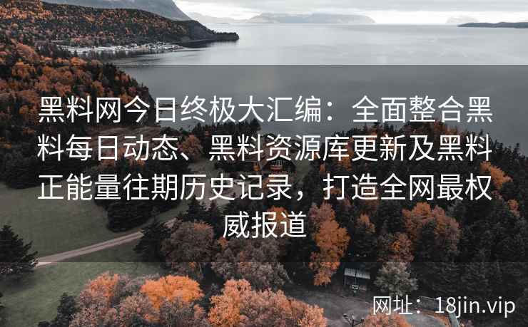 黑料网今日终极大汇编：全面整合黑料每日动态、黑料资源库更新及黑料正能量往期历史记录，打造全网最权威报道
