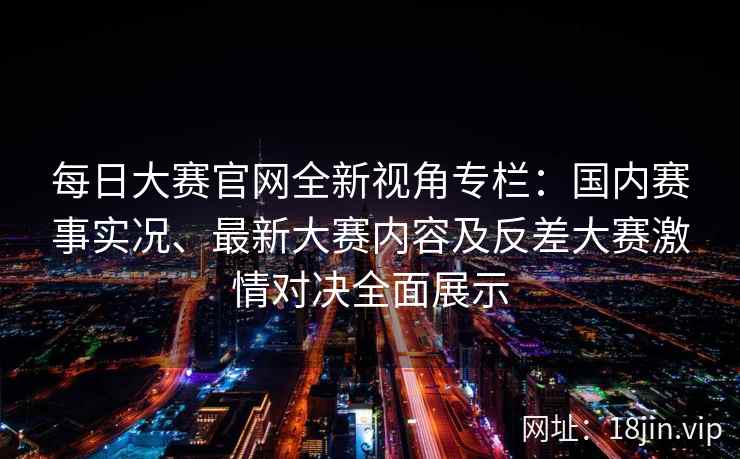 每日大赛官网全新视角专栏：国内赛事实况、最新大赛内容及反差大赛激情对决全面展示